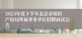 2025年度下半年北京市知识产权局所属事业单位招聘面试公告