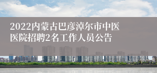 2022内蒙古巴彦淖尔市中医医院招聘2名工作人员公告