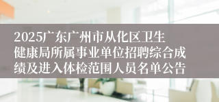 2025广东广州市从化区卫生健康局所属事业单位招聘综合成绩及进入体检范围人员名单公告