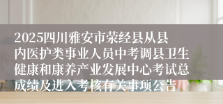 2025四川雅安市荥经县从县内医护类事业人员中考调县卫生健康和康养产业发展中心考试总成绩及进入考核有关事项公告