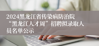 2024黑龙江省传染病防治院“黑龙江人才周”招聘拟录取人员名单公示