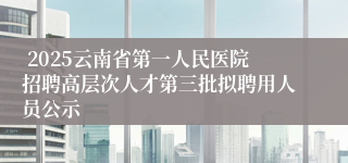  2025云南省第一人民医院招聘高层次人才第三批拟聘用人员公示