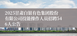 2025甘肃白银有色集团股份有限公司技能操作人员招聘546人公告