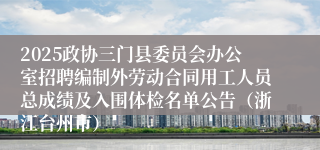 2025政协三门县委员会办公室招聘编制外劳动合同用工人员总成绩及入围体检名单公告（浙江台州市）