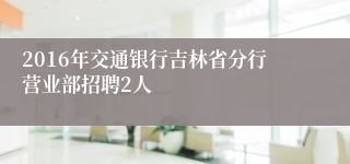 2016年交通银行吉林省分行营业部招聘2人