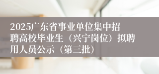 2025广东省事业单位集中招聘高校毕业生（兴宁岗位）拟聘用人员公示（第三批）