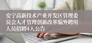 安宁高新技术产业开发区管理委员会人才管理创新改革编外聘用人员招聘4人公告
