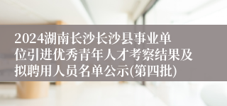2024湖南长沙长沙县事业单位引进优秀青年人才考察结果及拟聘用人员名单公示(第四批)