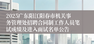 2025广东阳江阳春市机关事务管理处招聘合同制工作人员笔试成绩及进入面试名单公告