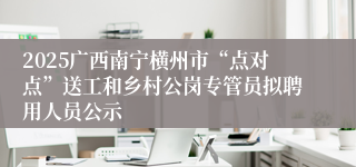 2025广西南宁横州市“点对点”送工和乡村公岗专管员拟聘用人员公示