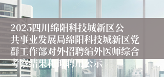 2025四川绵阳科技城新区公共事业发展局绵阳科技城新区党群工作部对外招聘编外医师综合考察结果和拟聘用公示