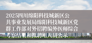 2025四川绵阳科技城新区公共事业发展局绵阳科技城新区党群工作部对外招聘编外医师综合考察结果和拟聘用人员公示