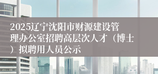 2025辽宁沈阳市财源建设管理办公室招聘高层次人才（博士）拟聘用人员公示