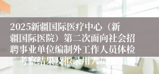 2025新疆国际医疗中心（新疆国际医院）第二次面向社会招聘事业单位编制外工作人员体检、考察结果及拟录用人员公示