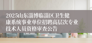 2025山东淄博临淄区卫生健康系统事业单位招聘高层次专业技术人员资格审查公告
