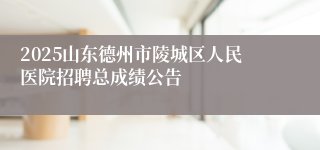 2025山东德州市陵城区人民医院招聘总成绩公告
