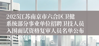 2025江苏南京市六合区卫健系统部分事业单位招聘卫技人员入围面试资格复审人员名单公布及资格复审通知