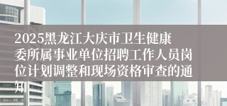 2025黑龙江大庆市卫生健康委所属事业单位招聘工作人员岗位计划调整和现场资格审查的通知