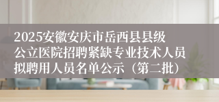 2025安徽安庆市岳西县县级公立医院招聘紧缺专业技术人员拟聘用人员名单公示（第二批）