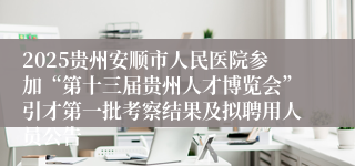 2025贵州安顺市人民医院参加“第十三届贵州人才博览会”引才第一批考察结果及拟聘用人员公告