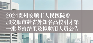 2024贵州安顺市人民医院参加安顺市赴省外知名高校引才第一批考察结果及拟聘用人员公告