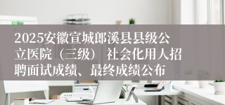 2025安徽宣城郎溪县县级公立医院（三级） 社会化用人招聘面试成绩、最终成绩公布