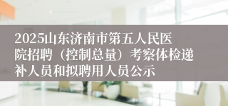 2025山东济南市第五人民医院招聘（控制总量）考察体检递补人员和拟聘用人员公示