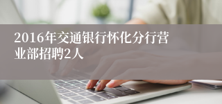 2016年交通银行怀化分行营业部招聘2人