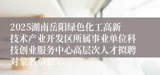 2025湖南岳阳绿色化工高新技术产业开发区所属事业单位科技创业服务中心高层次人才拟聘对象名单公示