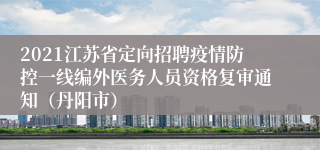 2021江苏省定向招聘疫情防控一线编外医务人员资格复审通知（丹阳市）