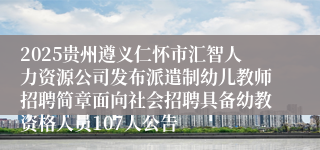 2025贵州遵义仁怀市汇智人力资源公司发布派遣制幼儿教师招聘简章面向社会招聘具备幼教资格人员107人公告