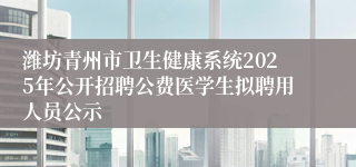 潍坊青州市卫生健康系统2025年公开招聘公费医学生拟聘用人员公示