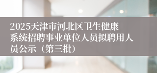 2025天津市河北区卫生健康系统招聘事业单位人员拟聘用人员公示（第三批）