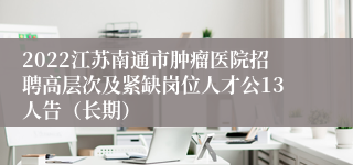 2022江苏南通市肿瘤医院招聘高层次及紧缺岗位人才公13人告（长期）