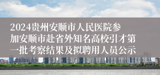 2024贵州安顺市人民医院参加安顺市赴省外知名高校引才第一批考察结果及拟聘用人员公示