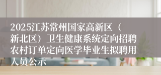 2025江苏常州国家高新区（新北区）卫生健康系统定向招聘农村订单定向医学毕业生拟聘用人员公示