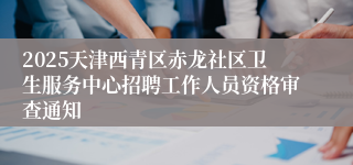 2025天津西青区赤龙社区卫生服务中心招聘工作人员资格审查通知