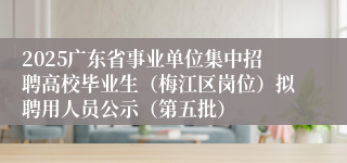 2025广东省事业单位集中招聘高校毕业生（梅江区岗位）拟聘用人员公示（第五批）