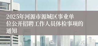 2025年河源市源城区事业单位公开招聘工作人员体检事项的通知