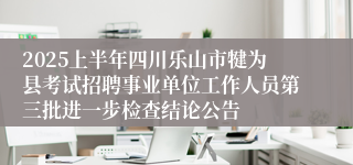 2025上半年四川乐山市犍为县考试招聘事业单位工作人员第三批进一步检查结论公告