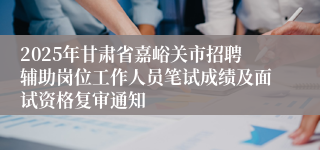 2025年甘肃省嘉峪关市招聘辅助岗位工作人员笔试成绩及面试资格复审通知