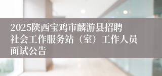 2025陕西宝鸡市麟游县招聘社会工作服务站（室）工作人员面试公告