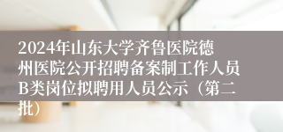 2024年山东大学齐鲁医院德州医院公开招聘备案制工作人员B类岗位拟聘用人员公示（第二批）