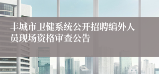 丰城市卫健系统公开招聘编外人员现场资格审查公告