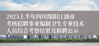 2025上半年四川绵阳江油市考核招聘事业编制卫生专业技术人员综合考察结果及拟聘公示