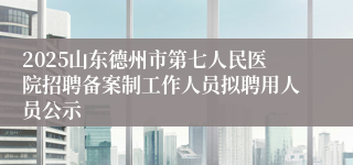2025山东德州市第七人民医院招聘备案制工作人员拟聘用人员公示