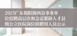 2025广东揭阳揭西县事业单位招聘高层次和急需紧缺人才县级公立医院岗位拟聘用人员公示