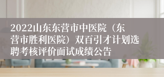 2022山东东营市中医院（东营市胜利医院）双百引才计划选聘考核评价面试成绩公告