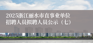 2025浙江丽水市直事业单位招聘人员拟聘人员公示（七）