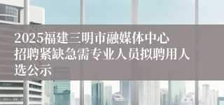 2025福建三明市融媒体中心招聘紧缺急需专业人员拟聘用人选公示